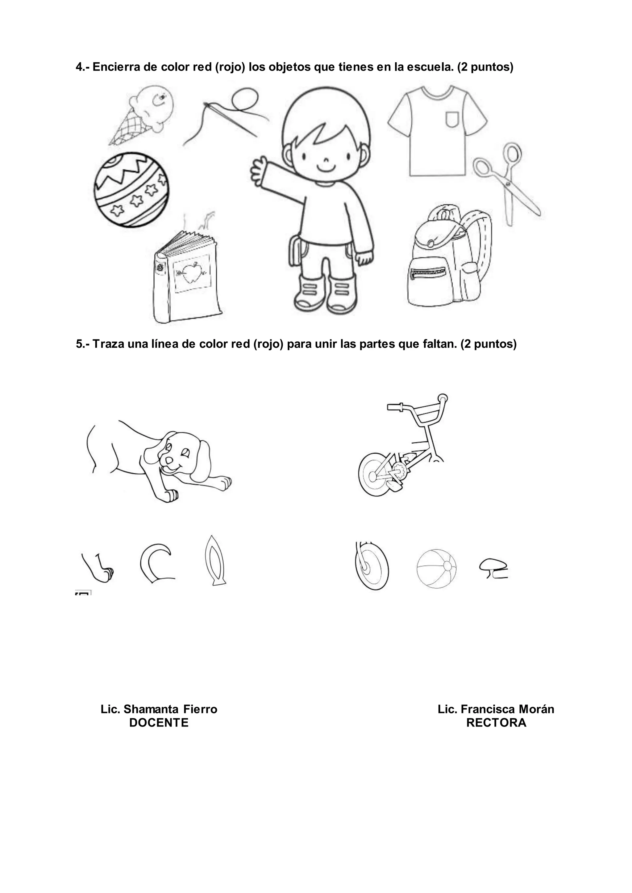 4.- Encierra de color red (rojo) los objetos que tienes en la escuela. (2 puntos)
5.- Traza una línea de color red (rojo) para unir las partes que faltan. (2 puntos)
Lic. Shamanta Fierro
DOCENTE
Lic. Francisca Morán
RECTORA
 