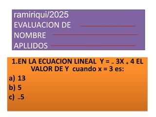 ramiriqui/2025
EVALUACION DE
NOMBRE
APLLIDOS
1.EN LA ECUACION LINEAL Y = ₋ 3X ₊ 4 EL
VALOR DE Y cuando x = 3 es:
a) 13
b) 5
c) ₋5
:
 