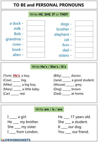 TO BE and PERSONAL PRONOUNS
dogs -
brother -
elephant -
cat -
Ann -
dad -
sisters -
a duck -
milk -
Bob -
grandma -
cows -
book -
alien -
Write HE, SHE, IT or THEY
(Tom) ______ a boy.
(Cow) ______ big.
(Mike) ______ a big boy.
(Mary) ______ a little baby.
(Car) ______ red.
(Billy) ______ doctor.
(Jane) ______ a good student.
(Mouse) ______ grey.
(Dog) ______ brown
(Dad) ______ at home.
He’s
Write He’s / She’s / It’s
I _____ a girl.
He ____ my brother.
She ____ my sister.
I ____ from London.
He ____ 17 years old.
She ____ a student.
It ____ our dog.
You ____ our friend.
Write am / is / are
 