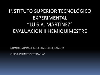 INSTITUTO SUPERIOR TECNOLÓGICO
         EXPERIMENTAL
       “LUIS A. MARTÍNEZ”
  EVALUACION II HEMIQUIMESTRE

NOMBRE: GONZALO GUILLERMO LLERENA MOYA

CURSO: PRIMERO SISTEMAS “A”
 
