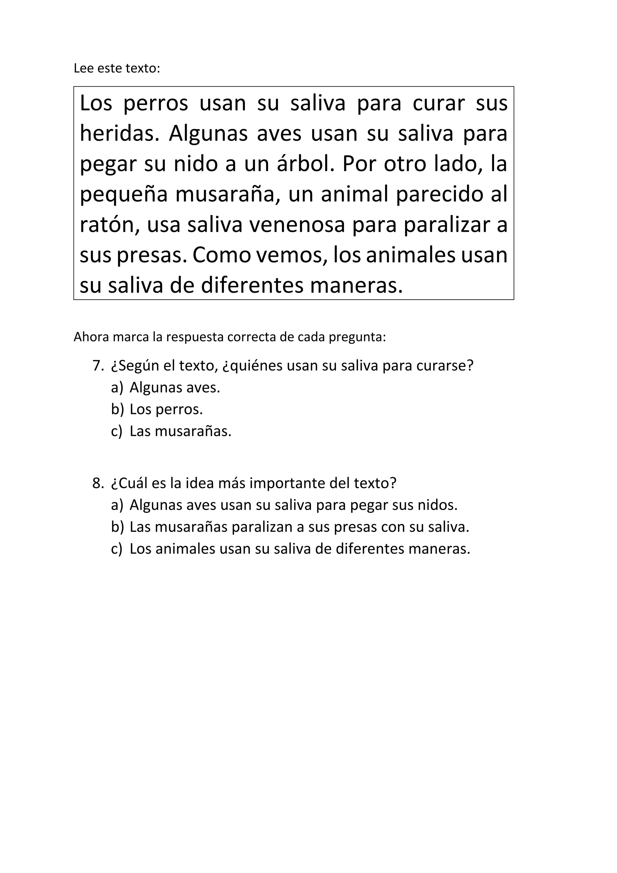 Lee este texto:
Los perros usan su saliva para curar sus
heridas. Algunas aves usan su saliva para
pegar su nido a un árbol. Por otro lado, la
pequeña musaraña, un animal parecido al
ratón, usa saliva venenosa para paralizar a
sus presas. Como vemos, los animales usan
su saliva de diferentes maneras.
Ahora marca la respuesta correcta de cada pregunta:
7. ¿Según el texto, ¿quiénes usan su saliva para curarse?
a) Algunas aves.
b) Los perros.
c) Las musarañas.
8. ¿Cuál es la idea más importante del texto?
a) Algunas aves usan su saliva para pegar sus nidos.
b) Las musarañas paralizan a sus presas con su saliva.
c) Los animales usan su saliva de diferentes maneras.
 