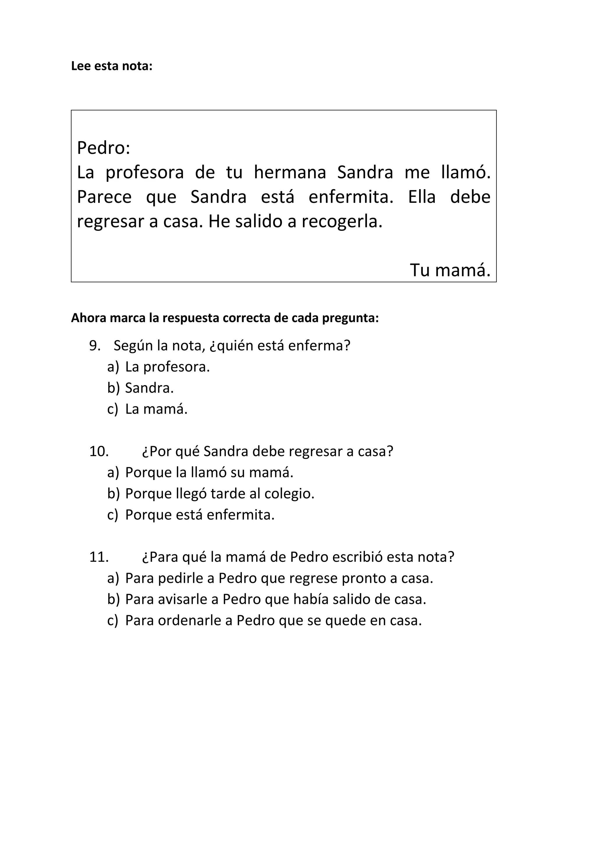 Lee esta nota:
Pedro:
La profesora de tu hermana Sandra me llamó.
Parece que Sandra está enfermita. Ella debe
regresar a casa. He salido a recogerla.
Tu mamá.
Ahora marca la respuesta correcta de cada pregunta:
9. Según la nota, ¿quién está enferma?
a) La profesora.
b) Sandra.
c) La mamá.
10. ¿Por qué Sandra debe regresar a casa?
a) Porque la llamó su mamá.
b) Porque llegó tarde al colegio.
c) Porque está enfermita.
11. ¿Para qué la mamá de Pedro escribió esta nota?
a) Para pedirle a Pedro que regrese pronto a casa.
b) Para avisarle a Pedro que había salido de casa.
c) Para ordenarle a Pedro que se quede en casa.
 