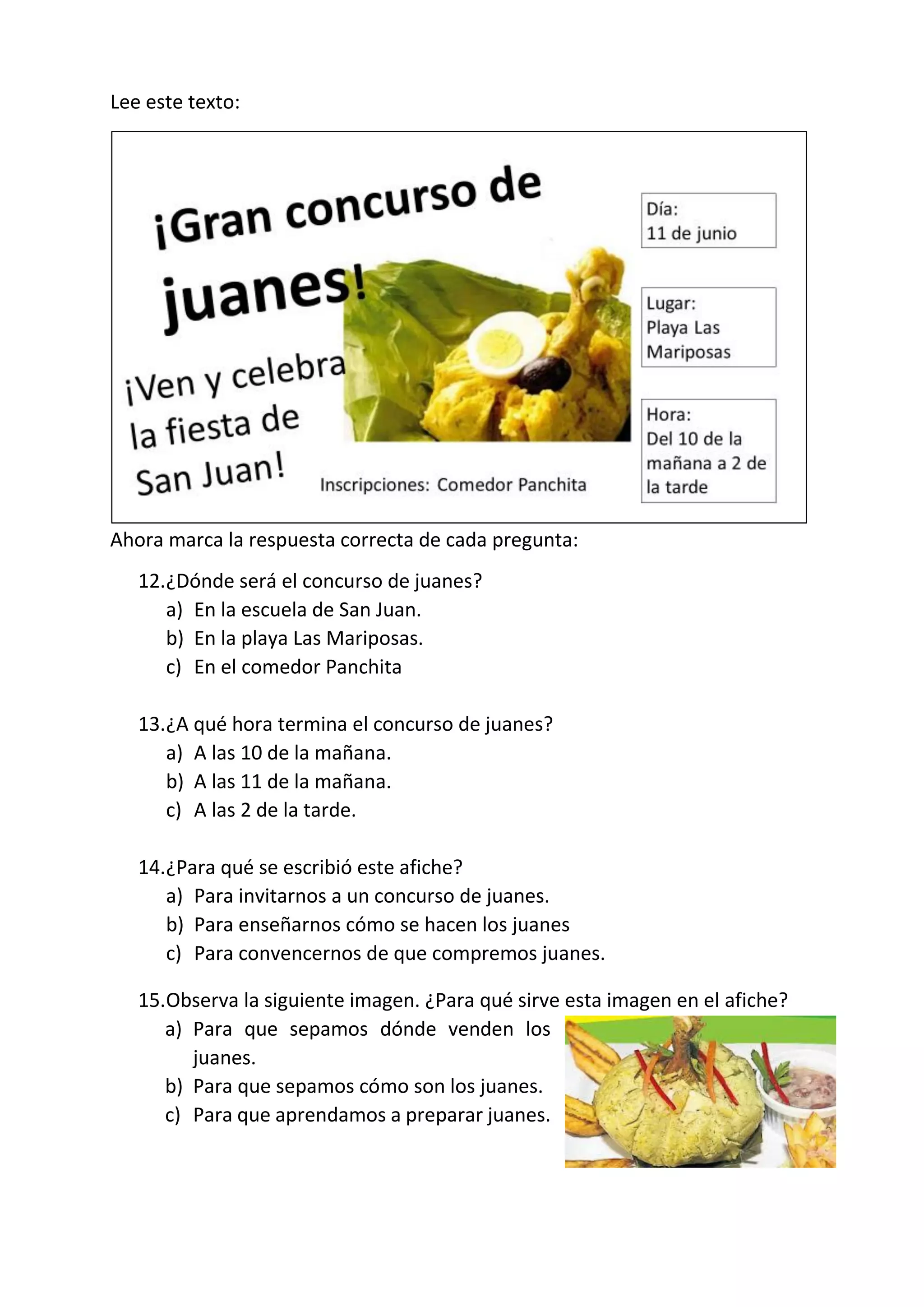 Lee este texto:
Ahora marca la respuesta correcta de cada pregunta:
12.¿Dónde será el concurso de juanes?
a) En la escuela de San Juan.
b) En la playa Las Mariposas.
c) En el comedor Panchita
13.¿A qué hora termina el concurso de juanes?
a) A las 10 de la mañana.
b) A las 11 de la mañana.
c) A las 2 de la tarde.
14.¿Para qué se escribió este afiche?
a) Para invitarnos a un concurso de juanes.
b) Para enseñarnos cómo se hacen los juanes
c) Para convencernos de que compremos juanes.
15.Observa la siguiente imagen. ¿Para qué sirve esta imagen en el afiche?
a) Para que sepamos dónde venden los
juanes.
b) Para que sepamos cómo son los juanes.
c) Para que aprendamos a preparar juanes.
 
