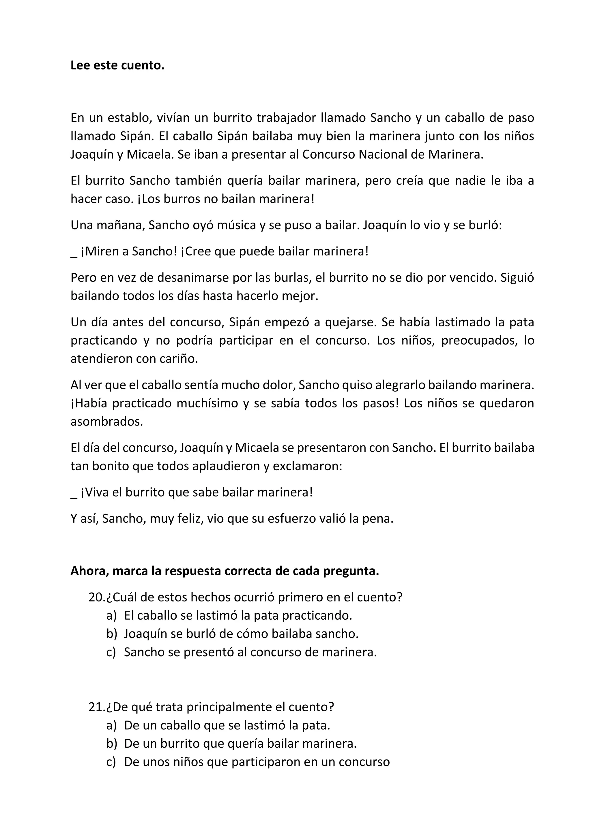 Lee este cuento.
En un establo, vivían un burrito trabajador llamado Sancho y un caballo de paso
llamado Sipán. El caballo Sipán bailaba muy bien la marinera junto con los niños
Joaquín y Micaela. Se iban a presentar al Concurso Nacional de Marinera.
El burrito Sancho también quería bailar marinera, pero creía que nadie le iba a
hacer caso. ¡Los burros no bailan marinera!
Una mañana, Sancho oyó música y se puso a bailar. Joaquín lo vio y se burló:
_ ¡Miren a Sancho! ¡Cree que puede bailar marinera!
Pero en vez de desanimarse por las burlas, el burrito no se dio por vencido. Siguió
bailando todos los días hasta hacerlo mejor.
Un día antes del concurso, Sipán empezó a quejarse. Se había lastimado la pata
practicando y no podría participar en el concurso. Los niños, preocupados, lo
atendieron con cariño.
Al ver que el caballo sentía mucho dolor, Sancho quiso alegrarlo bailando marinera.
¡Había practicado muchísimo y se sabía todos los pasos! Los niños se quedaron
asombrados.
El día del concurso, Joaquín y Micaela se presentaron con Sancho. El burrito bailaba
tan bonito que todos aplaudieron y exclamaron:
_ ¡Viva el burrito que sabe bailar marinera!
Y así, Sancho, muy feliz, vio que su esfuerzo valió la pena.
Ahora, marca la respuesta correcta de cada pregunta.
20.¿Cuál de estos hechos ocurrió primero en el cuento?
a) El caballo se lastimó la pata practicando.
b) Joaquín se burló de cómo bailaba sancho.
c) Sancho se presentó al concurso de marinera.
21.¿De qué trata principalmente el cuento?
a) De un caballo que se lastimó la pata.
b) De un burrito que quería bailar marinera.
c) De unos niños que participaron en un concurso
 