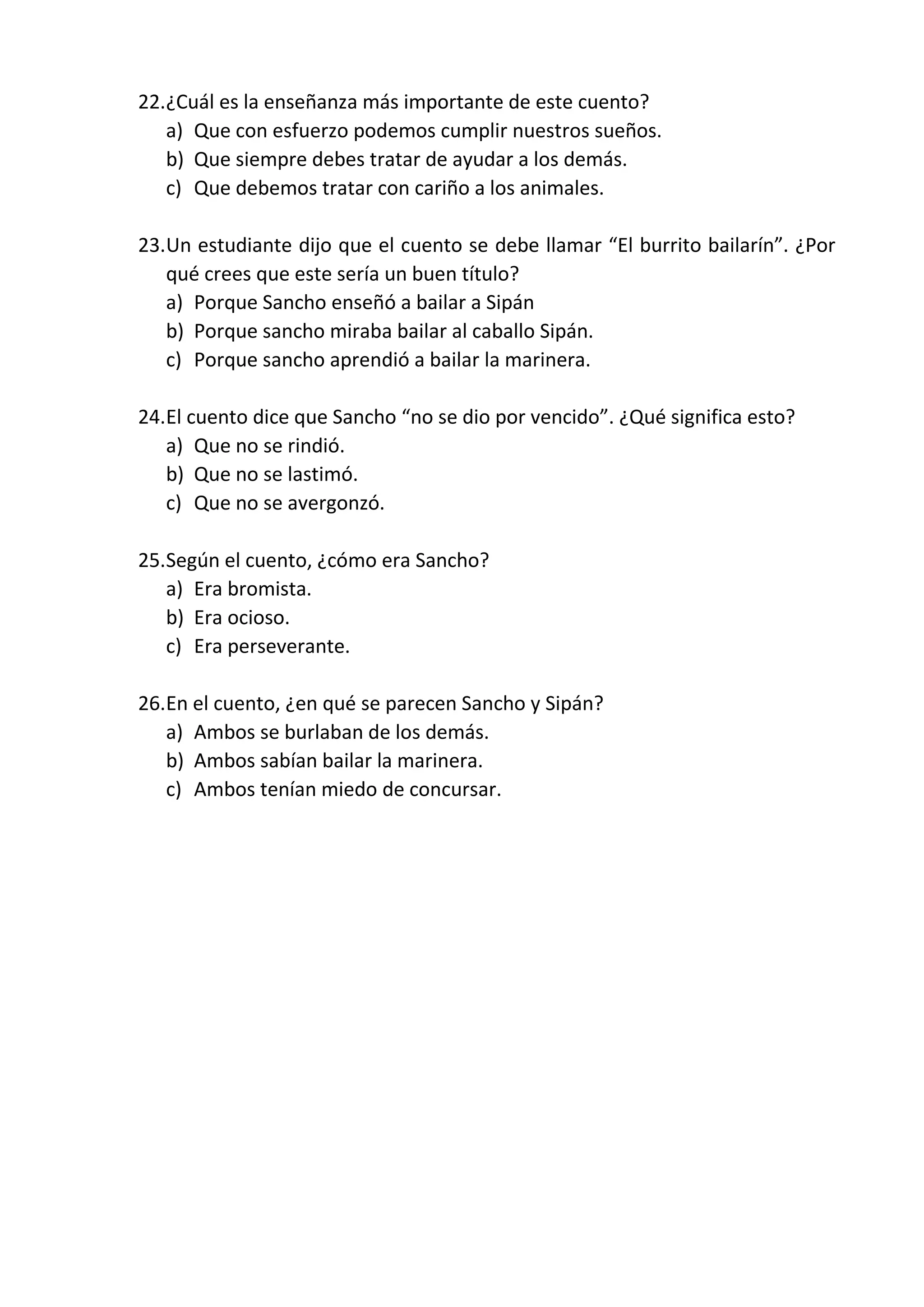 22.¿Cuál es la enseñanza más importante de este cuento?
a) Que con esfuerzo podemos cumplir nuestros sueños.
b) Que siempre debes tratar de ayudar a los demás.
c) Que debemos tratar con cariño a los animales.
23.Un estudiante dijo que el cuento se debe llamar “El burrito bailarín”. ¿Por
qué crees que este sería un buen título?
a) Porque Sancho enseñó a bailar a Sipán
b) Porque sancho miraba bailar al caballo Sipán.
c) Porque sancho aprendió a bailar la marinera.
24.El cuento dice que Sancho “no se dio por vencido”. ¿Qué significa esto?
a) Que no se rindió.
b) Que no se lastimó.
c) Que no se avergonzó.
25.Según el cuento, ¿cómo era Sancho?
a) Era bromista.
b) Era ocioso.
c) Era perseverante.
26.En el cuento, ¿en qué se parecen Sancho y Sipán?
a) Ambos se burlaban de los demás.
b) Ambos sabían bailar la marinera.
c) Ambos tenían miedo de concursar.
 