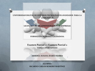 UNIVERSIDAD DIGITAL DE ESTUDIOS TECNOLÓGICOS AVANZADOS PARA LA
COMUNIDAD
LICENCIATURA EN ADMINISTRACIÓN DE EMPRESAS
FORMACIÓN HUMANA Y CIUDADANA
Examen Parcial 1 y Examen Parcial 2
TAREA E-PORTAFOLIO
ASESORA: SUSANA ÁVAREZ FLORES
ALUMNO:
RICARDO CARLOS ROMERO MARTÌNEZ
1
 