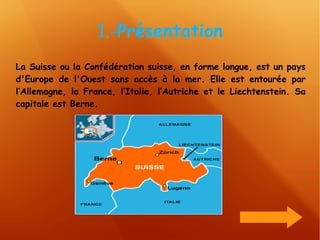 1.- Présentation La Suisse ou la Confédération suisse, en forme longue, est un pays d'Europe de l'Ouest sans accès à la mer. Elle est entourée par l’Allemagne, la France, l’Italie, l’Autriche et le Liechtenstein. Sa capitale est Berne. 