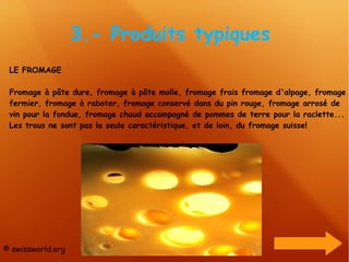 3.- Produits typiques  LE FROMAGE Fromage à pâte dure, fromage à pâte molle, fromage frais fromage d'alpage, fromage fermier, fromage à raboter, fromage conservé dans du pin rouge, fromage arrosé de vin pour la fondue, fromage chaud accompagné de pommes de terre pour la raclette... Les trous ne sont pas la seule caractéristique, et de loin, du fromage suisse! © swissworld.org 