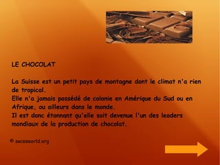 LE CHOCOLAT La Suisse est un petit pays de montagne dont le climat n'a rien de tropical. Elle n'a jamais possédé de colonie en Amérique du Sud ou en Afrique, ou ailleurs dans le monde. Il est donc étonnant qu'elle soit devenue l'un des leaders mondiaux de la production de chocolat.  © swissworld.org 