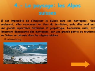 4.- Le paysage: les Alpes suisses Il est impossible de s’imaginer la Suisse sans ses montagnes. Non seulement, elles recouvrent un tiers du territoire, mais elles revêtent une grande importance historique et géopolitique. L’économie aussi, est largement dépendante des montagnes, car une grande partie du tourisme en Suisse se déroule dans les régions alpines .  © swissworld.org 