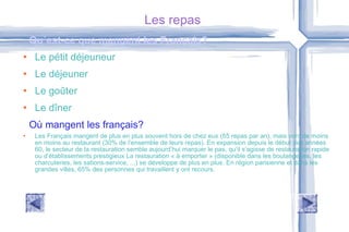 Les repas Le pétit déjeuneur Le déjeuner Le goûter Le dîner Les Français mangent de plus en plus souvent hors de chez eux (55 repas par an), mais vont de moins en moins au restaurant (30% de l’ensemble de leurs repas). En expansion depuis le début des années 60, le secteur de la restauration semble aujourd’hui marquer le pas, qu’il s’agisse de restauration rapide ou d’établissements prestigieux La restauration « à emporter » (disponible dans les boulangeries, les charcuteries, les sations-service, ...) se développe de plus en plus. En région parisienne et dans les grandes villes, 65% des personnes qui travaillent y ont recours. Qu´est-ce que mangent les Français? Où mangent les français? 