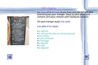 Un menu Le  menu  et la  formule  (à prix fixe) sont les options plus  économiques pour manger. Deux ou plus plats sont compris (ont peux choissir pami quelques options). On peut manger aussi  à la carte. Les plats d´un repas: un apéritif un amuse-bouche ou amuse-gueule une entrée  le plat principal  le fromage  le dessert  le café  un digestif  