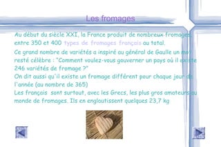 Les fromages Au début du siècle XXI, la France produit de nombreux fromages, entre 350 et 400   types de fromages français  au total. Ce grand nombre de variétés a inspiré au général de Gaulle un mot resté célèbre : “Comment voulez-vous gouverner un pays où il existe 246 variétés de fromage ?”  On dit aussi qu'il existe un fromage différent pour chaque jour de l'année (au nombre de 365) Les français  sont surtout, avec les Grecs, les plus gros amateurs au monde de fromages. Ils en engloutissent quelques 23,7 kg 