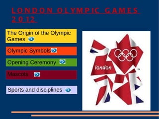 L O N D O N O L YM P IC G A M E S
 2 0 12
The Origin of the Olympic
Games

Olympic Symbols

Opening Ceremony

Mascots

Sports and disciplines
 