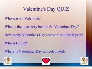 Valentine's Day QUIZ
Who was St. Valentine?

What is the love story behind St. Valentines Day?

How many Valentines Day cards are sold each year?

Who is Cupid?

Where is Valentines Day not celebrated?
 