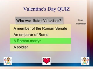 Valentine's Day QUIZ

 Who was Saint Valentine?        More
                               Information

A member of the Roman Senate
An emperor of Rome
A Roman martyr
A soldier
 