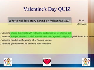 Valentine's Day QUIZ

           What is the love story behind St. Valentines Day?                             More
                                                                                      Information



h, Valentine littered the streets with red hearts exclaiming his love for his girl
h, Valentine was put to death, but left a note for his love, a jailer's daughter, signed "From Your Valent
h, Valentine handed out flowers to all of Rome's women
h, Valentine got married to his true love from childhood
 