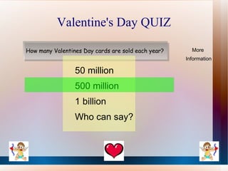 Valentine's Day QUIZ

How many Valentines Day cards are sold each year?     More
                                                    Information

                 50 million
                 500 million
                 1 billion
                 Who can say?
 