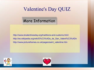Valentine's Day QUIZ

          More Information


http://www.stvalentinesday.org/traditions-and-customs.html
http://es.wikipedia.org/wiki/D%C3%ADa_de_San_Valent%C3%ADn
http://www.pictureframes.co.uk/pages/saint_valentine.htm
 