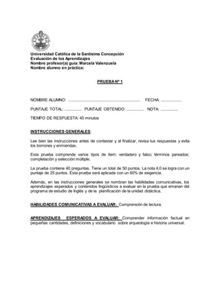 Universidad Católica de la Santísima Concepción 
Evaluación de los Aprendizajes 
Nombre profesor(a) guía: Marcela Valenzuela 
Nombre alumno en práctica: 
PRUEBA Nº 1 
NOMBRE ALUMNO: ................................................................... FECHA: ................... 
PUNTAJE TOTAL: ................ PUNTAJE OBTENIDO: ................ NOTA: ................ 
TIEMPO DE RESPUESTA: 45 minutos 
INSTRUCCIONES GENERALES: 
Lee bien las instrucciones antes de contestar y al finalizar, revisa tus respuestas y evita 
los borrones y enmiendas. 
Esta prueba comprende varios tipos de ítem: verdadero y falso; términos pareados; 
completación y selección múltiple. 
La prueba contiene 40 preguntas. Tiene un total de 50 puntos. La nota 4,0 se logra con un 
puntaje de 25 puntos. Esta prueba será aplicada con un 60% de exigencia. 
Además, en las instrucciones generales se nombran las habilidades comunicativas, los 
aprendizajes esperados y contenidos lingüísticos a evaluar en la prueba que emanan del 
programa de estudio de Inglés y de la planificación de la unidad didáctica. 
HABILIDADES COMUNICATIVAS A EVALUAR: Comprensión de lectura. 
APRENDIZAJES ESPERADOS A EVALUAR: Comprender información factual en 
pequeñas cantidades, definiciones y vocabulario sobre arqueología e historia universal. 
 