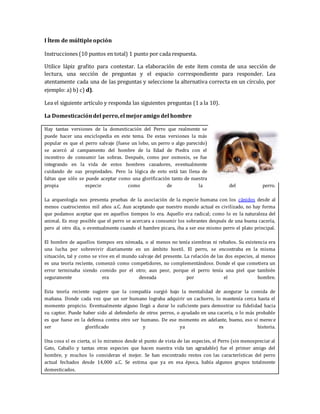 I Ítem de múltiple opción 
Instrucciones (10 puntos en total) 1 punto por cada respuesta. 
Utilice lápiz grafito para contestar. La elaboración de este ítem consta de una sección de 
lectura, una sección de preguntas y el espacio correspondiente para responder. Lea 
atentamente cada una de las preguntas y seleccione la alternativa correcta en un círculo, por 
ejemplo: a) b) c) d). 
Lea el siguiente artículo y responda las siguientes preguntas (1 a la 10). 
La Domesticación del perro, el mejor amigo del hombre 
Hay tantas versiones de la domesticación del Perro que realmente se 
puede hacer una enciclopedia en este tema. De estas versiones la más 
popular es que el perro salvaje (fuese un lobo, un perro o algo parecido) 
se acercó al campamento del hombre de la Edad de Piedra con el 
incentivo de consumir las sobras. Después, como por osmosis, se fue 
integrando en la vida de estos hombres cazadores, eventualmente 
cuidando de sus propiedades. Pero la lógica de esto está tan llena de 
faltas que sólo se puede aceptar como una glorificación tanto de nuestra 
propia especie como de la del perro. 
La arqueología nos presenta pruebas de la asociación de la especie humana con los cánidos desde al 
menos cuatrocientos mil años a.C. Aun aceptando que nuestro mundo actual es civilizado, no hay forma 
que podamos aceptar que en aquellos tiempos lo era. Aquello era radical; como lo es la naturaleza del 
animal. Es muy posible que el perro se acercara a consumir los sobrantes después de una buena cacería, 
pero al otro día, o eventualmente cuando el hambre picara, iba a ser ese mismo perro el plato principal. 
El hombre de aquellos tiempos era nómada, o al menos no tenía siembras ni rebaños. Su existencia era 
una lucha por sobrevivir diariamente en un ámbito hostil. El perro, se encontraba en la misma 
situación, tal y como se vive en el mundo salvaje del presente. La relación de las dos especies, al menos 
es una teoría reciente, comenzó como competidores, no complementándose. Donde el que cometiera un 
error terminaba siendo comido por el otro; aun peor, porque el perro tenía una piel que también 
seguramente era deseada por el hombre. 
Esta teoría reciente sugiere que la compañía surgió bajo la mentalidad de asegurar la comida de 
mañana. Donde cada vez que un ser humano lograba adquirir un cachorro, lo mantenía cerca hasta el 
momento propicio. Eventualmente alguno llegó a durar lo suficiente para demostrar su fidelidad hacia 
su captor. Puede haber sido al defenderlo de otros perros, o ayudado en una cacería, o lo más probable 
es que fuese en la defensa contra otro ser humano. De ese momento en adelante, bueno, eso sí merece 
ser glorificado y ya es historia. 
Una cosa sí es cierta, si lo miramos desde el punto de vista de las especies, el Perro (sin menospreciar al 
Gato, Caballo y tantas otras especies que hacen nuestra vida tan agradable) fue el primer amigo del 
hombre, y muchos lo consideran el mejor. Se han encontrado restos con las características del perro 
actual fechados desde 14,000 a.C. Se estima que ya en esa época, había algunos grupos totalmente 
domesticados. 
 