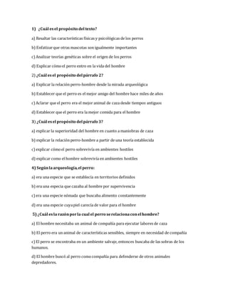 1) ¿Cuál es el propósito del texto? 
a) Resaltar las características físicas y psicológicas de los perros 
b) Enfatizar que otras mascotas son igualmente importantes 
c) Analizar teorías genéticas sobre el origen de los perros 
d) Explicar cómo el perro entro en la vida del hombre 
2) ¿Cuál es el propósito del párrafo 2? 
a) Explicar la relación perro-hombre desde la mirada arqueológica 
b) Establecer que el perro es el mejor amigo del hombre hace miles de años 
c) Aclarar que el perro era el mejor animal de caza desde tiempos antiguos 
d) Establecer que el perro era la mejor comida para el hombre 
3) ¿Cuál es el propósito del párrafo 3? 
a) explicar la superioridad del hombre en cuanto a maniobras de caza 
b) explicar la relación perro-hombre a partir de una teoría establecida 
c) explicar cómo el perro sobrevivía en ambientes hostiles 
d) explicar como el hombre sobrevivía en ambientes hostiles 
4) Según la arqueología, el perro: 
a) era una especie que se establecía en territorios definidos 
b) era una especia que cazaba al hombre por supervivencia 
c) era una especie nómada que buscaba alimento constantemente 
d) era una especie cuya piel carecía de valor para el hombre 
5) ¿Cuál es la razón por la cual el perro se relaciona con el hombre? 
a) El hombre necesitaba un animal de compañía para ejecutar labores de caza 
b) El perro era un animal de características sensibles, siempre en necesidad de compañía 
c) El perro se encontraba en un ambiente salvaje, entonces buscaba de las sobras de los 
humanos. 
d) El hombre buscó al perro como compañía para defenderse de otros animales 
depredadores. 
 