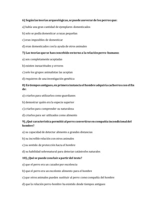 6) Según las teorías arqueológicas, se puede aseverar de los perros que: 
a) había una gran cantidad de ejemplares domesticados 
b) solo se podía domesticar a razas pequeñas 
c) eran imposibles de domesticar 
d) eran domesticados con la ayuda de otros animales 
7) Las teorías que se han concebido en torno a la relación perro-humano: 
a) son completamente aceptadas 
b) existen inexactitudes y errores 
c) solo los grupos animalistas las aceptan 
d) requieren de una investigación genética 
8) En tiempos antiguos, en primera instancia el hombre adquiría cachorros con el fin 
de: 
a) criarlos para utilizarlos como guardianes 
b) demostrar quién era la especie superior 
c) criarlos para comprender su naturaleza 
d) criarlos para ser utilizados como alimento 
9) ¿Qué característica permitió al perro convertirse en compañía incondicional del 
hombre? 
a) su capacidad de detectar alimento a grandes distancias 
b) su increíble relación con otros animales 
c) su sentido de protección hacia el hombre 
d) su habilidad sobrenatural para detectar catástrofes naturales 
10) ¿Qué se puede concluir a partir del texto? 
a) que el perro era un cazador por excelencia 
b) que el perro era un excelente alimento para el hombre 
c) que otros animales pueden sustituir al perro como compañía del hombre 
d) que la relación perro-hombre ha existido desde tiempos antiguos 
 