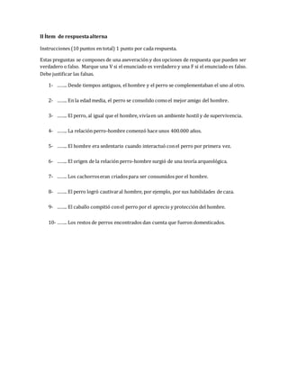II Ítem de respuesta alterna 
Instrucciones (10 puntos en total) 1 punto por cada respuesta. 
Estas preguntas se compones de una aseveración y dos opciones de respuesta que pueden ser 
verdadero o falso. Marque una V si el enunciado es verdadero y una F si el enunciado es falso. 
Debe justificar las falsas. 
1- …….. Desde tiempos antiguos, el hombre y el perro se complementaban el uno al otro. 
2- …….. En la edad media, el perro se consolido como el mejor amigo del hombre. 
3- …….. El perro, al igual que el hombre, vivía en un ambiente hostil y de supervivencia. 
4- …….. La relación perro-hombre comenzó hace unos 400.000 años. 
5- …….. El hombre era sedentario cuando interactuó con el perro por primera vez. 
6- …….. El origen de la relación perro-hombre surgió de una teoría arqueológica. 
7- …….. Los cachorros eran criados para ser consumidos por el hombre. 
8- …….. El perro logró cautivar al hombre, por ejemplo, por sus habilidades de caza. 
9- …….. El caballo compitió con el perro por el aprecio y protección del hombre. 
10- …….. Los restos de perros encontrados dan cuenta que fueron domesticados. 
 