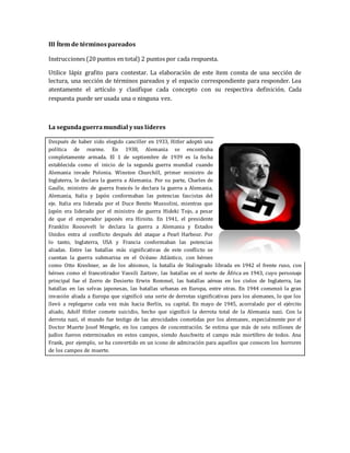 III Ítem de términos pareados 
Instrucciones (20 puntos en total) 2 puntos por cada respuesta. 
Utilice lápiz grafito para contestar. La elaboración de este ítem consta de una sección de 
lectura, una sección de términos pareados y el espacio correspondiente para responder. Lea 
atentamente el artículo y clasifique cada concepto con su respectiva definición. Cada 
respuesta puede ser usada una o ninguna vez. 
La segunda guerra mundial y sus líderes 
Después de haber sido elegido canciller en 1933, Hitler adoptó una 
política de rearme. En 1938, Alemania se encontraba 
completamente armada. El 1 de septiembre de 1939 es la fecha 
establecida como el inicio de la segunda guerra mundial cuando 
Alemania invade Polonia. Winston Churchill, primer ministro de 
Inglaterra, le declara la guerra a Alemania. Por su parte, Charles de 
Gaulle, ministro de guerra francés le declara la guerra a Alemania. 
Alemania, Italia y Japón conformaban las potencias fascistas del 
eje. Italia era liderada por el Duce Benito Mussolini, mientras que 
Japón era liderado por el ministro de guerra Hideki Tojo, a pesar 
de que el emperador japonés era Hiroito. En 1941, el presidente 
Franklin Roosevelt le declara la guerra a Alemania y Estados 
Unidos entra al conflicto después del ataque a Pearl Harbour. Por 
lo tanto, Inglaterra, USA y Francia conformaban las potencias 
aliadas. Entre las batallas más significativas de este conflicto se 
cuentan la guerra submarina en el Océano Atlántico, con héroes 
como Otto Kreshner, as de los abismos, la batalla de Stalingrado librada en 1942 el frente ruso, con 
héroes como el francotirador Vassili Zaitzev, las batallas en el norte de África en 1943, cuyo personaje 
principal fue el Zorro de Desierto Erwin Rommel, las batallas aéreas en los cielos de Inglaterra, las 
batallas en las selvas japonesas, las batallas urbanas en Europa, entre otras. En 1944 comenzó la gran 
invasión aliada a Europa que significó una serie de derrotas significativas para los alemanes, lo que los 
llevó a replegarse cada vez más hacia Berlín, su capital. En mayo de 1945, acorralado por el ejército 
aliado, Adolf Hitler comete suicidio, hecho que significó la derrota total de la Alemania nazi. Con la 
derrota nazi, el mundo fue testigo de las atrocidades cometidas por los alemanes, especialmente por el 
Doctor Muerte Josef Mengele, en los campos de concentración. Se estima que más de seis millones de 
judíos fueron exterminados en estos campos, siendo Auschwitz el campo más mortífero de todos. Ana 
Frank, por ejemplo, se ha convertido en un icono de admiración para aquellos que conocen los horrores 
de los campos de muerte. 
 