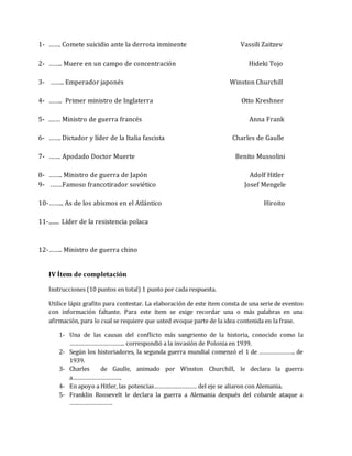 1- ……. Comete suicidio ante la derrota inminente Vassili Zaitzev 
2- …….. Muere en un campo de concentración Hideki Tojo 
3- …….. Emperador japonés Winston Churchill 
4- …….. Primer ministro de Inglaterra Otto Kreshner 
5- .…… Ministro de guerra francés Anna Frank 
6- ……. Dictador y líder de la Italia fascista Charles de Gaulle 
7- ……. Apodado Doctor Muerte Benito Mussolini 
8- …….. Ministro de guerra de Japón Adolf Hitler 
9- .……Famoso francotirador soviético Josef Mengele 
10- ……... As de los abismos en el Atlántico Hiroito 
11- ........ Líder de la resistencia polaca 
12- …….. Ministro de guerra chino 
IV Ítem de completación 
Instrucciones (10 puntos en total) 1 punto por cada respuesta. 
Utilice lápiz grafito para contestar. La elaboración de este ítem consta de una serie de eventos 
con información faltante. Para este ítem se exige recordar una o más palabras en una 
afirmación, para lo cual se requiere que usted evoque parte de la idea contenida en la frase. 
1- Una de las causas del conflicto más sangriento de la historia, conocido como la 
…………………………….. correspondió a la invasión de Polonia en 1939. 
2- Según los historiadores, la segunda guerra mundial comenzó el 1 de ………………….. de 
1939. 
3- Charles de Gaulle, animado por Winston Churchill, le declara la guerra 
a…………………………. 
4- En apoyo a Hitler, las potencias……………………… del eje se aliaron con Alemania. 
5- Franklin Roosevelt le declara la guerra a Alemania después del cobarde ataque a 
……………………… 
 