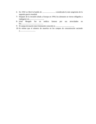 6- En 1942 se libró la batalla de ………………………… considerada la más sangrienta de la 
segunda guerra mundial. 
7- Después de la invasión aliada a Europa en 1944, los alemanes se vieron obligados a 
replegarse en…………………………….. 
8- Josef Mengele fue un médico famoso por sus atrocidades en 
los…………………………………………… 
9- El campo de muerte más tristemente conocido es …………………………………….. 
10- Se estima que el número de muertos en los campos de concentración asciende 
a……………………………… 
