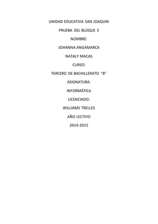 UNIDAD EDUCATIVA SAN JOAQUIN
PRUEBA DEL BLOQUE 3
NOMBRE:
JOHANNA ANGAMARCA
NATALY MACAS
CURSO:
TERCERO DE BACHILLERATO “B”
ASIGNATURA:
INFORMÁTICA
LICENCIADO:
WILLIAMS TRELLES
AÑO LECTIVO
2014-2015
 