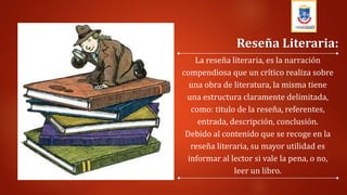 La reseña literaria, es la narración
compendiosa que un crítico realiza sobre
una obra de literatura, la misma tiene
una estructura claramente delimitada,
como: titulo de la reseña, referentes,
entrada, descripción, conclusión.
Debido al contenido que se recoge en la
reseña literaria, su mayor utilidad es
informar al lector si vale la pena, o no,
leer un libro.
Reseña Literaria:
 