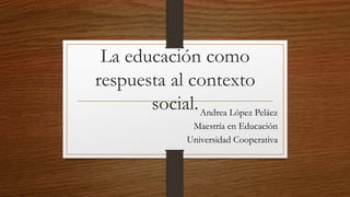 La educación como
respuesta al contexto
social.Andrea López Peláez
Maestría en Educación
Universidad Cooperativa
 