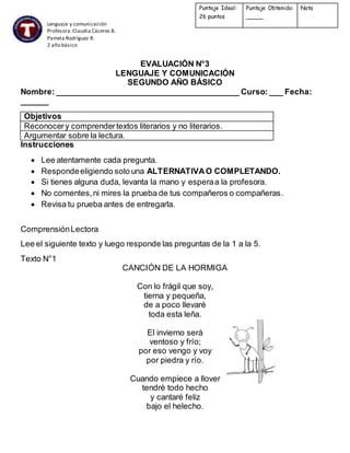 Lenguaje y comunicación
Profesora:Claudia Cáceres B.
Pamela Rodríguez R.
2 año básico
EVALUACIÓN N°3
LENGUAJE Y COMUNICACIÓN
SEGUNDO AÑO BÁSICO
Nombre: _________________________________________ Curso: ___ Fecha:
______
Objetivos
Reconocery comprendertextos literarios y no literarios.
Argumentar sobre la lectura.
Instrucciones
 Lee atentamente cada pregunta.
 Respondeeligiendo solo una ALTERNATIVAO COMPLETANDO.
 Si tienes alguna duda, levanta la mano y esperaa la profesora.
 No comentes,ni mires la prueba de tus compañeros o compañeras.
 Revisa tu prueba antes de entregarla.
ComprensiónLectora
Lee el siguiente texto y luego responde las preguntas de la 1 a la 5.
Texto N°1
CANCIÓN DE LA HORMIGA
Con lo frágil que soy,
tierna y pequeña,
de a poco llevaré
toda esta leña.
El invierno será
ventoso y frío;
por eso vengo y voy
por piedra y río.
Cuando empiece a llover
tendré todo hecho
y cantaré feliz
bajo el helecho.
Puntaje Ideal:
26 puntos
Puntaje Obtenido:
_____
Nota
 