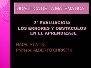 DIDACTICA DE LA MATEMATICA II


       3° EVALUACION:
 LOS ERRORES Y OBSTACULOS
      EN EL APRENDIZAJE

NATALIA LATINI
Profesor: ALBERTO CHRISTIN
 