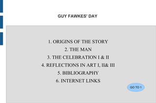 GUY FAWKES' DAY




  1. ORIGINS OF THE STORY
          2. THE MAN
  3. THE CELEBRATION I & II
4. REFLECTIONS IN ART I, II& III
       5. BIBLIOGRAPHY
      6. INTERNET LINKS
                                   GO TO 1
 