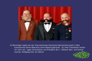 63 Bartträger haben bei der Internationalen Deutschen Bartmeisterschaft in Bad
    Schussenried (Kreis Biberach) einen Rekord geknackt. "So viele Teilnehmer hatten
    wir noch nie", sagte Veranstalter und Präsident des 1. Höfener Bart- und Schnor-
    resclub, Wolfgang Stier am Abend.
 