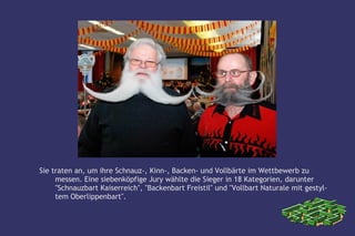 Sie traten an, um ihre Schnauz-, Kinn-, Backen- und Vollbärte im Wettbewerb zu
     messen. Eine siebenköpfige Jury wählte die Sieger in 18 Kategorien, darunter
     "Schnauzbart Kaiserreich", "Backenbart Freistil" und "Vollbart Naturale mit gestyl-
     tem Oberlippenbart".
 