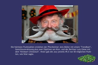 Die höchsten Punktzahlen erzielten der Pforzheimer Jens Müller mit einem "Trendbart",
     Gesichtsumrahmung plus zwei Zöpfchen am Kinn, und der Berliner Lutz Giese mit
     dem "Kinnbart Chinesisch". Ihnen gab die Jury jeweils 49,5 von 50 möglichen Punk-
     ten, wie Stier sagte.
 