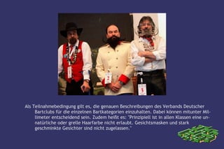 Als Teilnahmebedingung gilt es, die genauen Beschreibungen des Verbands Deutscher
     Bartclubs für die einzelnen Bartkategorien einzuhalten. Dabei können mitunter Mil-
     limeter entscheidend sein. Zudem heißt es: "Prinzipiell ist in allen Klassen eine un-
     natürliche oder grelle Haarfarbe nicht erlaubt. Gesichtsmasken und stark
     geschminkte Gesichter sind nicht zugelassen."
 