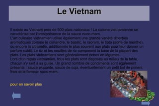 Le Vietnam

Il existe au Vietnam près de 500 plats nationaux ! La cuisine vietnamienne se
caractérise par l'omniprésence de la sauce nuoc-mam.
L'art culinaire vietnamien utilise également une grande variété d'herbes
aromatiques comme le coriandre, le basilic, le raoram, le tiato (sorte de menthe),
ou encore la citronelle, additionnés le plus souvent aux plats pour leur donner un
parfum subtil. Le riz et les nouilles de riz composent la base de la plupart des
plats. Les plats vietnamiens sont généralement riches en légumes.
Lors d'un repas vietnamien, tous les plats sont disposés au milieu de la table,
chacun s'y sert à sa guise. Un grand nombre de condiments sont également
présents : sauce piquante, sauce de soja, éventuellement un petit bol de piment
frais et le fameux nuoc-mam.


pour en savoir plus
 