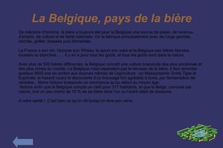 La Belgique, pays de la bière
De mémoire d’homme, la bière a toujours été pour la Belgique une source de plaisir, de revenus,
d’emploi, de culture et de fierté nationale. On la fabrique principalement avec de l’orge germée,
séchée, grillée, brassée puis fermentée.

La France a son vin, l’écosse son Whisky, le japon son saké et la Belgique ses bières blondes,
rousses ou blanches … . Il y en a pour tous les goûts, et tous les goûts sont dans la nature.

Avec plus de 500 bières différentes, la Belgique connaît une culture brassicole des plus anciennes et
des plus riches du monde. La Belgique n’est cependant pas le berceau de la bière, il faut remonter
quelque 9000 ans en arrière aux sources mêmes de l’agriculture : en Mésopotamie. Entre Tigre et
Euphrate, le hasard voulut la découverte d’un breuvage fort agréable à boire, par fermentation de
céréales…Notre histoire brassicole ne commence qu’au début du moyen âge.
 Notons enfin que la Belgique compte un café pour 317 habitants, et que le Belge, convivial par
nature, boit un peu moins de 70 % de sa bière dans l’un ou l’autre débit de boissons.

A votre santé !. C’est bien ce qu’on dit lorsqu’on lève son verre.
 