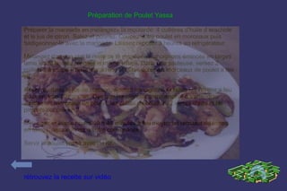 Préparation de Poulet Yassa

Préparer la marinade en mélangez« la moutarde. 4 cuillères d'huile d arachide
et le jus de citron. Salez et poivrez. Coupez votre poulet en morceaux puis
badigeonner-le avec la marinade. Laissez reposer 3 heures au réfrigérateur.

Mélangez dans un plat le reste de la marinade aux oignons émincés en larges
lame les et laissez reposer le même temps. Dans une sauteuse, versez 2
cuillères à soupe d'huile d'arachide et faites dorer les morceaux de poulet a feu
vif.

Réservez dans le jus de cuisson, ajoutez les oignons et faites les revenir a feu
doux environ 10 minutes. Des que les oignons commencent à s'attendrir,
ajoutez les morceaux de poulet, les cubes de bouillon, 2 verres d'eau et les
piments coupes en 2.

Mélangez et laissez cuire 40 a 45 minutes à feu moyen en remuant de temps
en temps, assaisonnez a votre convenance.

Servir le poulet yassa avec du riz.




rétrouvez la recette sur vidéo
 