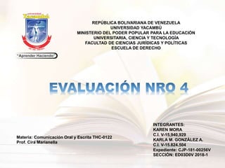 REPÚBLICA BOLIVARIANA DE VENEZUELA
UNIVERSIDAD YACAMBÚ
MINISTERIO DEL PODER POPULAR PARA LA EDUCACIÓN
UNIVERSITARIA, CIENCIA Y TECNOLOGÍA
FACULTAD DE CIENCIAS JURÍDICAS Y POLÍTICAS
ESCUELA DE DERECHO
Materia: Comunicación Oral y Escrita THC-0122
Prof. Cira Marianella
INTEGRANTES:
KAREN MORA
C.I. V-15,940,929
KARLA M. GONZÁLEZ A.
C.I. V-15.824.504
Expediente: CJP-181-00256V
SECCIÓN: ED03D0V 2018-1
 
