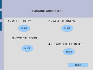 LEARNING ABOUT U.K.


1.- WHERE IS IT?             2.- WHAT TO KNOW

         SLIDE                           SLIDE



   3.- TYPICAL FOOD

                             4.- PLACES TO GO IN U.K.
           SLIDE
                                          SLIDE




                                                  NEXT
 