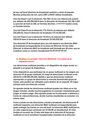 de esa red local (dominio de broadcast) recibirán y verán el paquete.
Muchos protocolos de red, como ARP y DHCP utilizan broadcasts.

Una red Clase C con la dirección 192.168.1.0 con una máscara de subred
por defecto de 255.255.255.0 tiene la dirección de broadcast 192.168.1.255.
La porción de host es 255, en formato decimal, o 11111111 (todos unos),
en formato binario.

Una red Clase B con la dirección 172.16.0.0 y la máscara por defecto
255.255.0.0, tiene la dirección de broadcast 172.16.255.255.

Una red Clase A con la dirección 10.0.0.0 y la máscara por defecto
255.0.0.0 tiene la dirección de broadcast 10.255.255.255.

Una dirección IP de broadcast para una red requiere una dirección MAC
de broadcast correspondiente en la trama de Ethernet. En las redes
Ethernet, la dirección MAC de broadcast está formada por 48 unos, que se
muestran como un número hexadecimal FF-FF-FF-FF-FF-FF.



   16. Explique el concepto “dirección Multicast” con ayuda de la
      siguiente lamina:

Las direcciones multicast permiten a un dispositivo de origen enviar un
paquete a un grupo de dispositivos.

A los dispositivos que participan de un grupo multicast se les asigna una
dirección IP de grupo multicast. El rango de direcciones multicast va de
224.0.0.0 a 239.255.255.255. Debido a que las direcciones multicast
representan un grupo de direcciones (a menudo denominado grupo de
hosts), sólo pueden ser utilizadas como destino de un paquete. El origen
siempre será una dirección unicast.

Un ejemplo donde las direcciones multicast pueden ser útiles es en los
juegos remotos, donde muchos jugadores se conectan remotamente pero
juegan al mismo juego. Otro ejemplo puede ser la educación a distancia a
través de videoconferencias, donde muchos estudiantes se conectan a la
misma clase.

Como sucede con las direcciones unicast y broadcast, las direcciones IP
multicast requieren una dirección MAC multicast correspondiente para
poder entregar las tramas en una red local. La dirección MAC multicast es
un valor especial que comienza con 01-00-5E en hexadecimal. El valor
finaliza al convertir los 23 bits más bajos de la dirección IP del grupo
multicast en los 6 caracteres hexadecimales restantes de la dirección
 