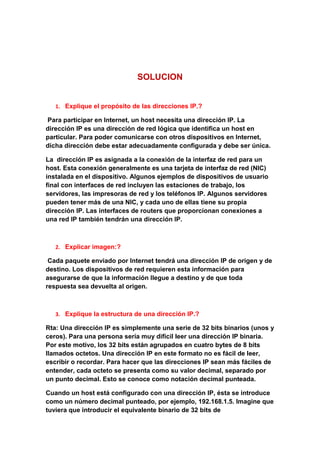 SOLUCION


   1. Explique el propósito de las direcciones IP.?

Para participar en Internet, un host necesita una dirección IP. La
dirección IP es una dirección de red lógica que identifica un host en
particular. Para poder comunicarse con otros dispositivos en Internet,
dicha dirección debe estar adecuadamente configurada y debe ser única.

La dirección IP es asignada a la conexión de la interfaz de red para un
host. Esta conexión generalmente es una tarjeta de interfaz de red (NIC)
instalada en el dispositivo. Algunos ejemplos de dispositivos de usuario
final con interfaces de red incluyen las estaciones de trabajo, los
servidores, las impresoras de red y los teléfonos IP. Algunos servidores
pueden tener más de una NIC, y cada uno de ellas tiene su propia
dirección IP. Las interfaces de routers que proporcionan conexiones a
una red IP también tendrán una dirección IP.



   2. Explicar imagen:?

 Cada paquete enviado por Internet tendrá una dirección IP de origen y de
destino. Los dispositivos de red requieren esta información para
asegurarse de que la información llegue a destino y de que toda
respuesta sea devuelta al origen.



   3. Explique la estructura de una dirección IP.?

Rta: Una dirección IP es simplemente una serie de 32 bits binarios (unos y
ceros). Para una persona sería muy difícil leer una dirección IP binaria.
Por este motivo, los 32 bits están agrupados en cuatro bytes de 8 bits
llamados octetos. Una dirección IP en este formato no es fácil de leer,
escribir o recordar. Para hacer que las direcciones IP sean más fáciles de
entender, cada octeto se presenta como su valor decimal, separado por
un punto decimal. Esto se conoce como notación decimal punteada.

Cuando un host está configurado con una dirección IP, ésta se introduce
como un número decimal punteado, por ejemplo, 192.168.1.5. Imagine que
tuviera que introducir el equivalente binario de 32 bits de
 