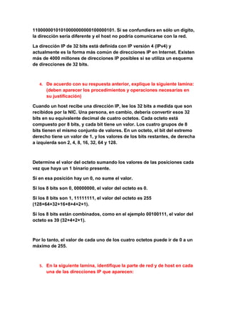 11000000101010000000000100000101. Si se confundiera en sólo un dígito,
la dirección sería diferente y el host no podría comunicarse con la red.

La dirección IP de 32 bits está definida con IP versión 4 (IPv4) y
actualmente es la forma más común de direcciones IP en Internet. Existen
más de 4000 millones de direcciones IP posibles si se utiliza un esquema
de direcciones de 32 bits.



   4. De acuerdo con su respuesta anterior, explique la siguiente lamina:
      (deben aparecer los procedimientos y operaciones necesarias en
      su justificación)

Cuando un host recibe una dirección IP, lee los 32 bits a medida que son
recibidos por la NIC. Una persona, en cambio, debería convertir esos 32
bits en su equivalente decimal de cuatro octetos. Cada octeto está
compuesto por 8 bits, y cada bit tiene un valor. Los cuatro grupos de 8
bits tienen el mismo conjunto de valores. En un octeto, el bit del extremo
derecho tiene un valor de 1, y los valores de los bits restantes, de derecha
a izquierda son 2, 4, 8, 16, 32, 64 y 128.



Determine el valor del octeto sumando los valores de las posiciones cada
vez que haya un 1 binario presente.

Si en esa posición hay un 0, no sume el valor.

Si los 8 bits son 0, 00000000, el valor del octeto es 0.

Si los 8 bits son 1, 11111111, el valor del octeto es 255
(128+64+32+16+8+4+2+1).

Si los 8 bits están combinados, como en el ejemplo 00100111, el valor del
octeto es 39 (32+4+2+1).



Por lo tanto, el valor de cada uno de los cuatro octetos puede ir de 0 a un
máximo de 255.



   5. En la siguiente lamina, identifique la parte de red y de host en cada
      una de las direcciones IP que aparecen:
 
