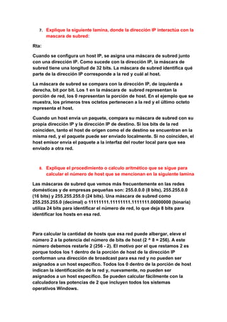 7. Explique la siguiente lamina, donde la dirección IP interactúa con la
       mascara de subred:

Rta:

Cuando se configura un host IP, se asigna una máscara de subred junto
con una dirección IP. Como sucede con la dirección IP, la máscara de
subred tiene una longitud de 32 bits. La máscara de subred identifica qué
parte de la dirección IP corresponde a la red y cuál al host.

La máscara de subred se compara con la dirección IP, de izquierda a
derecha, bit por bit. Los 1 en la máscara de subred representan la
porción de red, los 0 representan la porción de host. En el ejemplo que se
muestra, los primeros tres octetos pertenecen a la red y el último octeto
representa el host.

Cuando un host envía un paquete, compara su máscara de subred con su
propia dirección IP y la dirección IP de destino. Si los bits de la red
coinciden, tanto el host de origen como el de destino se encuentran en la
misma red, y el paquete puede ser enviado localmente. Si no coinciden, el
host emisor envía el paquete a la interfaz del router local para que sea
enviado a otra red.



   8. Explique el procedimiento o calculo aritmético que se sigue para
       calcular el número de host que se mencionan en la siguiente lamina

Las máscaras de subred que vemos más frecuentemente en las redes
domésticas y de empresas pequeñas son: 255.0.0.0 (8 bits), 255.255.0.0
(16 bits) y 255.255.255.0 (24 bits). Una máscara de subred como
255.255.255.0 (decimal) o 11111111.11111111.1111111.00000000 (binaria)
utiliza 24 bits para identificar el número de red, lo que deja 8 bits para
identificar los hosts en esa red.



Para calcular la cantidad de hosts que esa red puede albergar, eleve el
número 2 a la potencia del número de bits de host (2 ^ 8 = 256). A este
número debemos restarle 2 (256 - 2). El motivo por el que restamos 2 es
porque todos los 1 dentro de la porción de host de la dirección IP
conforman una dirección de broadcast para esa red y no pueden ser
asignados a un host específico. Todos los 0 dentro de la porción de host
indican la identificación de la red y, nuevamente, no pueden ser
asignados a un host específico. Se pueden calcular fácilmente con la
calculadora las potencias de 2 que incluyen todos los sistemas
operativos Windows.
 